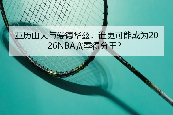 亚历山大与爱德华兹：谁更可能成为2026NBA赛季得分王？